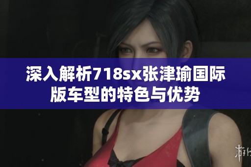 深入解析718sx张津瑜国际版车型的特色与优势