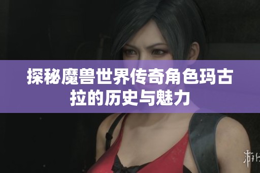 探秘魔兽世界传奇角色玛古拉的历史与魅力