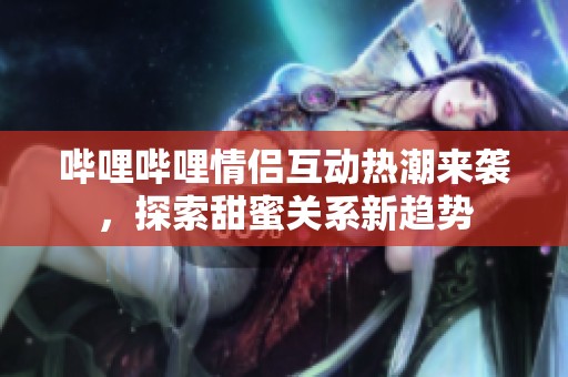 哔哩哔哩情侣互动热潮来袭，探索甜蜜关系新趋势