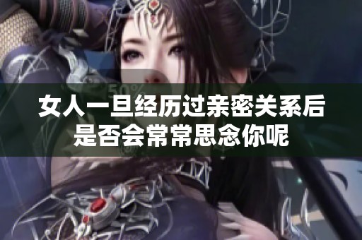 女人一旦经历过亲密关系后是否会常常思念你呢