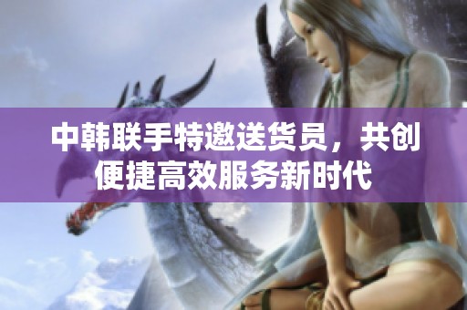 中韩联手特邀送货员，共创便捷高效服务新时代