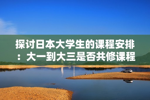 探讨日本大学生的课程安排：大一到大三是否共修课程