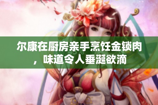 尔康在厨房亲手烹饪金锁肉，味道令人垂涎欲滴