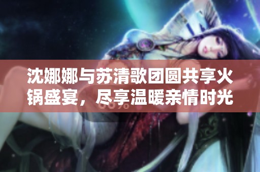 沈娜娜与苏清歌团圆共享火锅盛宴，尽享温暖亲情时光