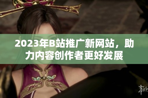 2023年B站推广新网站，助力内容创作者更好发展