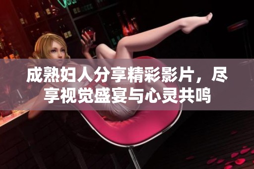 成熟妇人分享精彩影片，尽享视觉盛宴与心灵共鸣