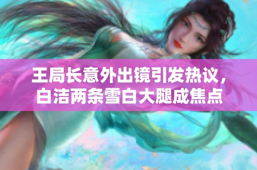 王局长意外出镜引发热议，白洁两条雪白大腿成焦点