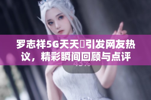 罗志祥5G天天奭引发网友热议，精彩瞬间回顾与点评
