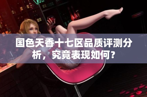 国色天香十七区品质评测分析，究竟表现如何？