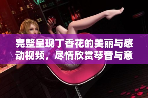 完整呈现丁香花的美丽与感动视频，尽情欣赏琴音与意境