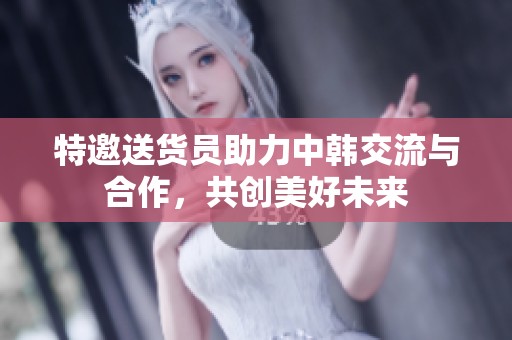 特邀送货员助力中韩交流与合作，共创美好未来