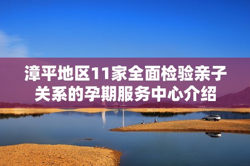 漳平地区11家全面检验亲子关系的孕期服务中心介绍