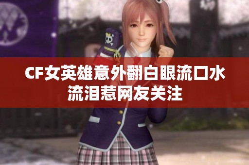 CF女英雄意外翻白眼流口水流泪惹网友关注