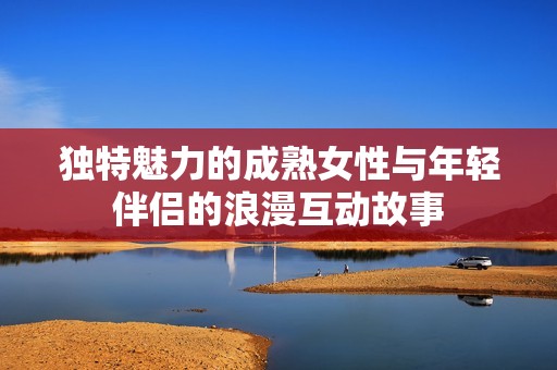 独特魅力的成熟女性与年轻伴侣的浪漫互动故事