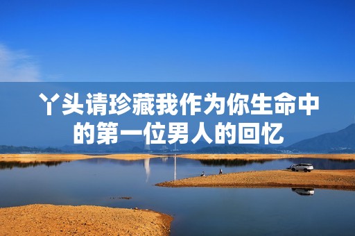 丫头请珍藏我作为你生命中的第一位男人的回忆