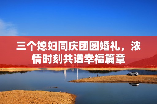 三个媳妇同庆团圆婚礼，浓情时刻共谱幸福篇章
