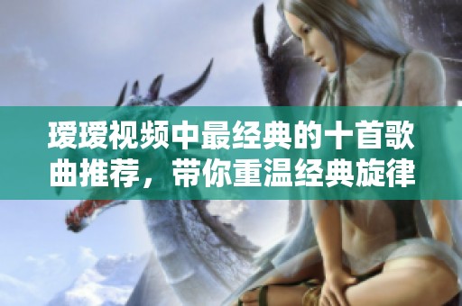 瑷瑷视频中最经典的十首歌曲推荐，带你重温经典旋律