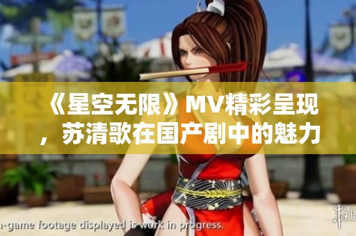 《星空无限》MV精彩呈现，苏清歌在国产剧中的魅力绽放