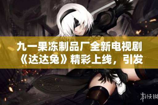 九一果冻制品厂全新电视剧《达达兔》精彩上线，引发广泛关注