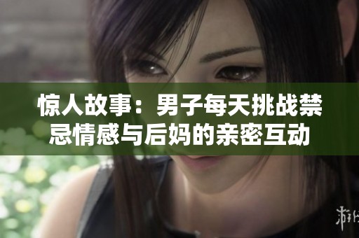 惊人故事：男子每天挑战禁忌情感与后妈的亲密互动