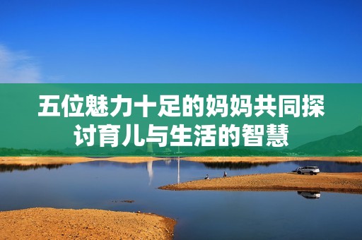 五位魅力十足的妈妈共同探讨育儿与生活的智慧