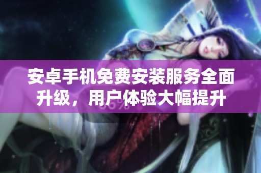 安卓手机免费安装服务全面升级，用户体验大幅提升