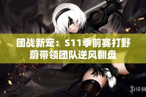 团战新宠：S11季前赛打野蔚带领团队逆风翻盘