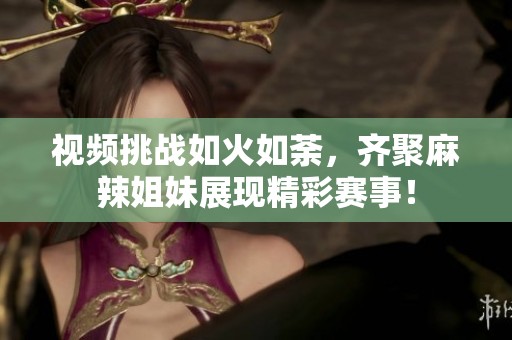 视频挑战如火如荼，齐聚麻辣姐妹展现精彩赛事！
