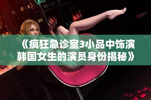 《疯狂急诊室3小品中饰演韩国女生的演员身份揭秘》