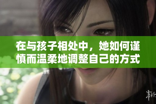 在与孩子相处中，她如何谨慎而温柔地调整自己的方式