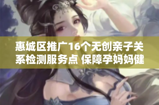 惠城区推广16个无创亲子关系检测服务点 保障孕妈妈健康选择