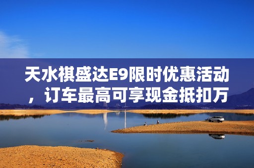 天水祺盛达E9限时优惠活动，订车最高可享现金抵扣万元