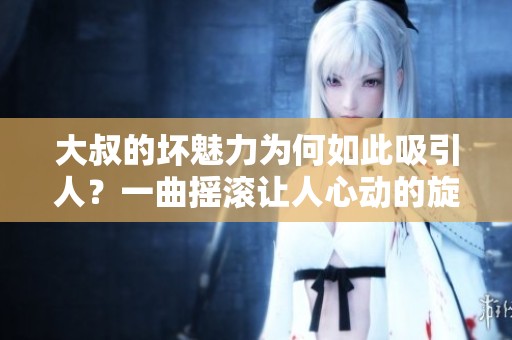 大叔的坏魅力为何如此吸引人？一曲摇滚让人心动的旋律揭秘