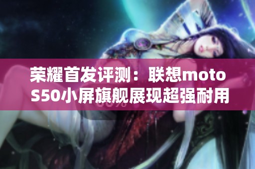 荣耀首发评测：联想moto S50小屏旗舰展现超强耐用性与性能