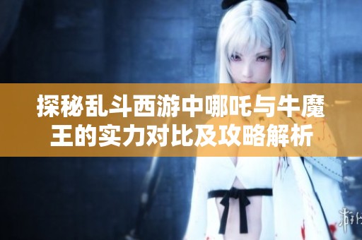 探秘乱斗西游中哪吒与牛魔王的实力对比及攻略解析