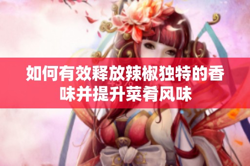 如何有效释放辣椒独特的香味并提升菜肴风味