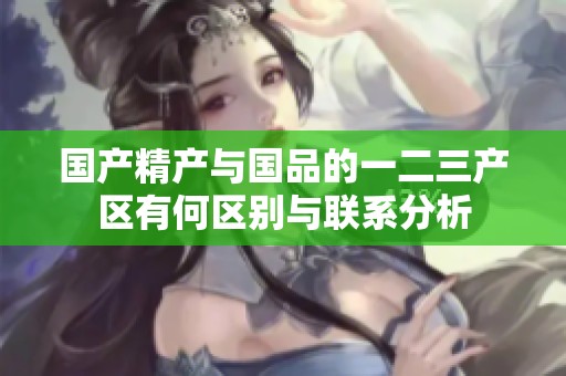 国产精产与国品的一二三产区有何区别与联系分析