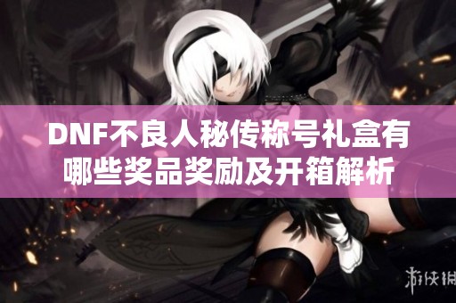 DNF不良人秘传称号礼盒有哪些奖品奖励及开箱解析