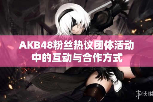 AKB48粉丝热议团体活动中的互动与合作方式