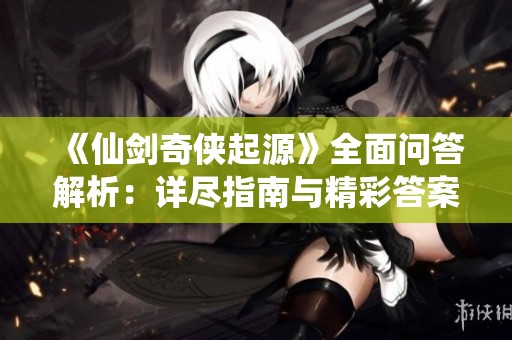 《仙剑奇侠起源》全面问答解析：详尽指南与精彩答案总结