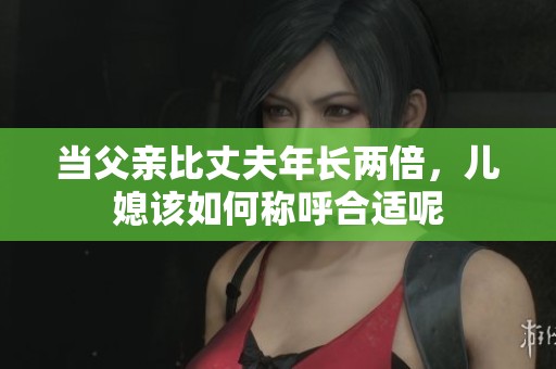 当父亲比丈夫年长两倍，儿媳该如何称呼合适呢