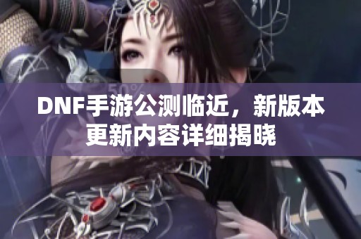 DNF手游公测临近，新版本更新内容详细揭晓