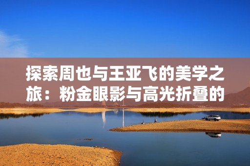探索周也与王亚飞的美学之旅：粉金眼影与高光折叠的魅力结合