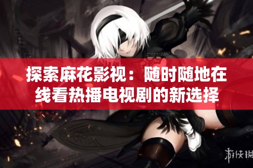 探索麻花影视：随时随地在线看热播电视剧的新选择