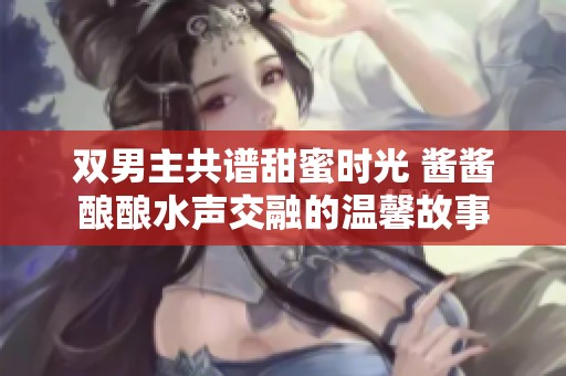 双男主共谱甜蜜时光 酱酱酿酿水声交融的温馨故事