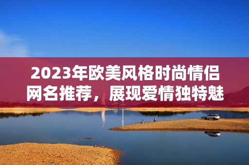 2023年欧美风格时尚情侣网名推荐，展现爱情独特魅力