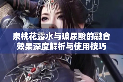 泉桃花露水与玻尿酸的融合效果深度解析与使用技巧