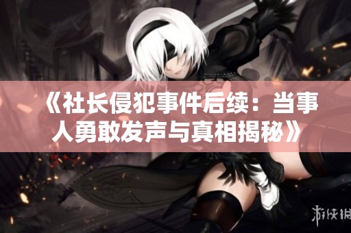 《社长侵犯事件后续：当事人勇敢发声与真相揭秘》