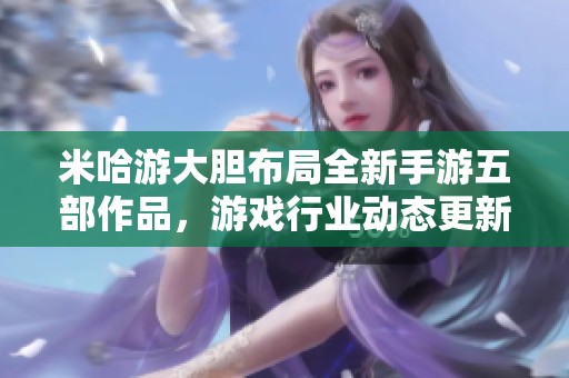 米哈游大胆布局全新手游五部作品，游戏行业动态更新
