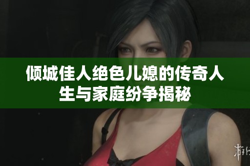倾城佳人绝色儿媳的传奇人生与家庭纷争揭秘